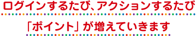 ログインするたび、アクションするたび「ポイント」が増えていきます